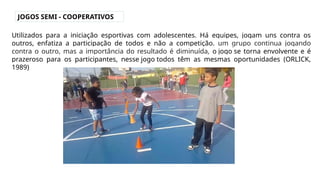 JOGOS SEMI - COOPERATIVOS
Utilizados para a iniciação esportivas com adolescentes. Há equipes, jogam uns contra os
outros, enfatiza a participação de todos e não a competição. um grupo continua jogando
contra o outro, mas a importância do resultado é diminuída, o jogo se torna envolvente e é
prazeroso para os participantes, nesse jogo todos têm as mesmas oportunidades (ORLICK,
1989)
 