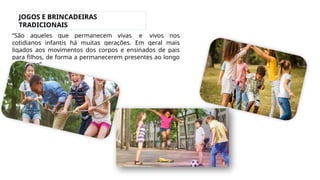 JOGOS E BRINCADEIRAS
TRADICIONAIS
“São aqueles que permanecem vivas e vivos nos
cotidianos infantis há muitas gerações. Em geral mais
ligados aos movimentos dos corpos e ensinados de pais
para filhos, de forma a permanecerem presentes ao longo
do tempo”.
 