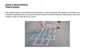 JOGOS E BRINCADEIRAS
TRADICIONAIS
São aqueles jogos e brincadeiras pertencentes a cultura popular. São ligados ao folclore isso
mostram a produção de um povo em determinado momento histórico. Não possui autor de
criação e (não se sabe quem os criou).
 
