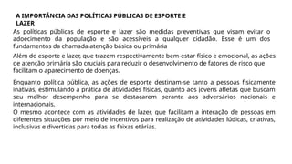 A IMPORTÂNCIA DAS POLÍTICAS PÚBLICAS DE ESPORTE E
LAZER
As políticas públicas de esporte e lazer são medidas preventivas que visam evitar o
adoecimento da população e são acessíveis a qualquer cidadão. Esse é um dos
fundamentos da chamada atenção básica ou primária
Além do esporte e lazer, que trazem respectivamente bem-estar físico e emocional, as ações
de atenção primária são cruciais para reduzir o desenvolvimento de fatores de risco que
facilitam o aparecimento de doenças.
Enquanto política pública, as ações de esporte destinam-se tanto a pessoas fisicamente
inativas, estimulando a prática de atividades físicas, quanto aos jovens atletas que buscam
seu melhor desempenho para se destacarem perante aos adversários nacionais e
internacionais.
O mesmo acontece com as atividades de lazer, que facilitam a interação de pessoas em
diferentes situações por meio de incentivos para realização de atividades lúdicas, criativas,
inclusivas e divertidas para todas as faixas etárias.
 