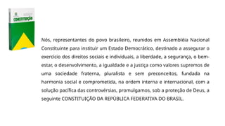 Nós, representantes do povo brasileiro, reunidos em Assembléia Nacional
Constituinte para instituir um Estado Democrático, destinado a assegurar o
exercício dos direitos sociais e individuais, a liberdade, a segurança, o bem-
estar, o desenvolvimento, a igualdade e a justiça como valores supremos de
uma sociedade fraterna, pluralista e sem preconceitos, fundada na
harmonia social e comprometida, na ordem interna e internacional, com a
solução pacífica das controvérsias, promulgamos, sob a proteção de Deus, a
seguinte CONSTITUIÇÃO DA REPÚBLICA FEDERATIVA DO BRASIL.
 