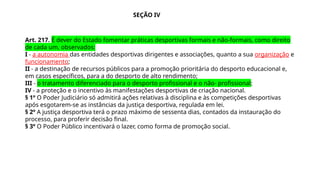 Art. 217. É dever do Estado fomentar práticas desportivas formais e não-formais, como direito
de cada um, observados:
I - a autonomia das entidades desportivas dirigentes e associações, quanto a sua organização e
funcionamento;
II - a destinação de recursos públicos para a promoção prioritária do desporto educacional e,
em casos específicos, para a do desporto de alto rendimento;
III - o tratamento diferenciado para o desporto profissional e o não- profissional;
IV - a proteção e o incentivo às manifestações desportivas de criação nacional.
§ 1º O Poder Judiciário só admitirá ações relativas à disciplina e às competições desportivas
após esgotarem-se as instâncias da justiça desportiva, regulada em lei.
§ 2º A justiça desportiva terá o prazo máximo de sessenta dias, contados da instauração do
processo, para proferir decisão final.
§ 3º O Poder Público incentivará o lazer, como forma de promoção social.
SEÇÃO IV
 