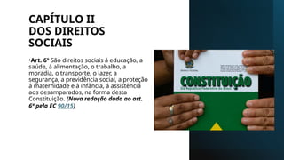 CAPÍTULO II
DOS DIREITOS
SOCIAIS
•Art. 6º São direitos sociais á educação, a
saúde, á alimentação, o trabalho, a
moradia, o transporte, o lazer, a
segurança, a previdência social, a proteção
à maternidade e à infância, á assistência
aos desamparados, na forma desta
Constituição. (Nova redação dada ao art.
6º pela EC 90/15)
 