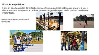 licitação em políticas
Entre as oportunidades de licitação que configuram políticas públicas de esporte e lazer,
destacam-se as academias ao ar livre, projeto de grande repercussão positiva desde sua
implantação.
Importância de um profissional
envolvido
 