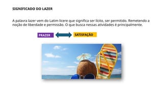 SIGNIFICADO DO LAZER
A palavra lazer vem do Latim licere que significa ser lícito, ser permitido. Remetendo a
noção de liberdade e permissão. O que busca nessas atividades é principalmente.
PRAZER SATISFAÇÃO
 