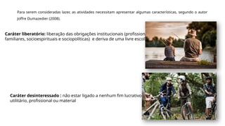 Para serem consideradas lazer, as atividades necessitam apresentar algumas características, segundo o autor
Joffre Dumazedier (2008).
Caráter liberatório: liberação das obrigações institucionais (profissionais,
familiares, socioespirituais e sociopolíticas) e deriva de uma livre escolha.
Caráter desinteressado : não estar ligado a nenhum fim lucrativo,
utilitário, profissional ou material
 
