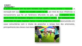 O QUE É
RECREAÇÃO ?
O termo recreação vem do latim recreare, que significa recriar, renovar e restaurar. A
recreação tem sua origem nos estados unidos no XIX, por meio de duas influências: o
recreacionismo que foi um fenômeno difundido no país, cuja a proposta era o
oferecimento de atividades dirigidas a crianças, jovens e adultos. Tais atividades eram
constituídas de jogos, esportes, dança e outros programas culturais desenvolvidos em
casas comunitárias com o intuito de preencher o tempo livre dos americanos,
principalmente das classes mais baixas.
 