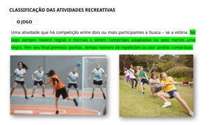 CLASSIFICAÇÃO DAS ATIVIDADES RECREATIVAS
O JOGO
Uma atividade que há competição entre dois ou mais participantes e busca – se a vitória. No
jogo sempre haverá regras e normas a serem cumpridas adaptadas ou pelo menos uma
regra. Tem seu final previsto: pontos, tempo número de repetições ou por tarefas cumpridas.
 