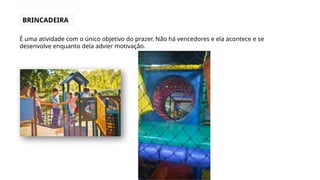 BRINCADEIRA
É uma atividade com o único objetivo do prazer. Não há vencedores e ela acontece e se
desenvolve enquanto dela advier motivação.
 