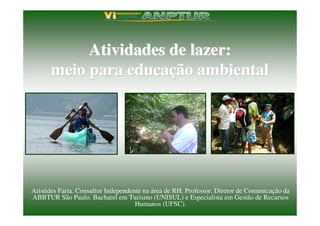 Atividades de lazer:
      meio para educação ambiental




Aristides Faria. Consultor Independente na área de RH. Professor. Diretor de Comunicação da
ABBTUR São Paulo. Bacharel em Turismo (UNISUL) e Especialista em Gestão de Recursos
                                     Humanos (UFSC).
 