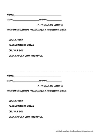 NOME:__________________________________________

DATA:_______________________TURMA:_____________

                                            ATIVIDADE DE LEITURA
FAÇA UM CÍRCULO NAS PALAVRAS QUE A PROFESSORA DITAR:



  SOL E CHUVA

  CASAMENTO DE VIÚVA

  CHUVA E SOL

  CASA RAPOSA COM ROUXINOL.




----------------------------------------------------------------------------------------------------------------------------

NOME:__________________________________________

DATA:_______________________TURMA:_____________

                                            ATIVIDADE DE LEITURA
FAÇA UM CÍRCULO NAS PALAVRAS QUE A PROFESSORA DITAR:



  SOL E CHUVA

  CASAMENTO DE VIÚVA

  CHUVA E SOL

  CASA RAPOSA COM ROUXINOL.




                                                                     Atividadesdealfabetizaçãoluzdivina.blogspot.com.br
 