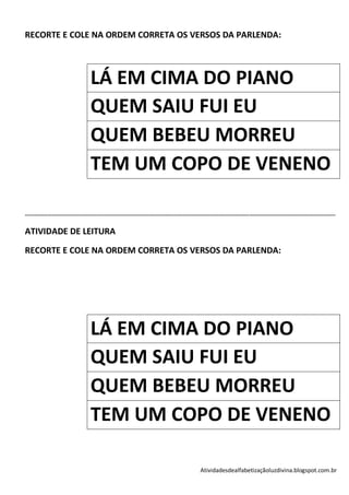 RECORTE E COLE NA ORDEM CORRETA OS VERSOS DA PARLENDA:



                                    LÁ EM CIMA DO PIANO
                                    QUEM SAIU FUI EU
                                    QUEM BEBEU MORREU
                                    TEM UM COPO DE VENENO

-----------------------------------------------------------------------------------------------------------------------------------------------------------------------------

ATIVIDADE DE LEITURA

RECORTE E COLE NA ORDEM CORRETA OS VERSOS DA PARLENDA:




                                    LÁ EM CIMA DO PIANO
                                    QUEM SAIU FUI EU
                                    QUEM BEBEU MORREU
                                    TEM UM COPO DE VENENO

                                                                                                 Atividadesdealfabetizaçãoluzdivina.blogspot.com.br
 