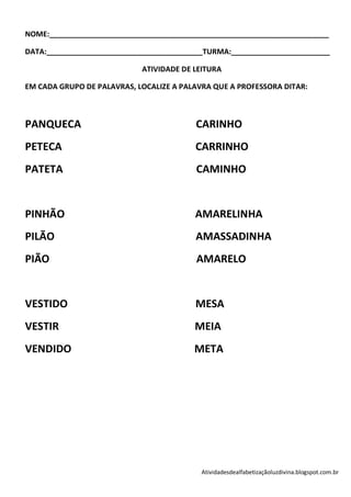 NOME:____________________________________________________________________

DATA:______________________________________TURMA:________________________

                            ATIVIDADE DE LEITURA

EM CADA GRUPO DE PALAVRAS, LOCALIZE A PALAVRA QUE A PROFESSORA DITAR:



PANQUECA                                 CARINHO
PETECA                                   CARRINHO
PATETA                                   CAMINHO


PINHÃO                                   AMARELINHA
PILÃO                                    AMASSADINHA
PIÃO                                     AMARELO


VESTIDO                                  MESA
VESTIR                                   MEIA
VENDIDO                                  META




                                           Atividadesdealfabetizaçãoluzdivina.blogspot.com.br
 