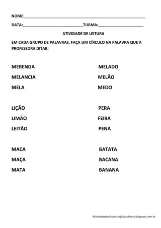 NOME:________________________________________________________

DATA:____________________________TURMA:_____________________

                       ATIVIDADE DE LEITURA

EM CADA GRUPO DE PALAVRAS, FAÇA UM CÍRCULO NA PALAVRA QUE A
PROFESSORA DITAR:



MERENDA                                  MELADO
MELANCIA                                 MELÃO
MELA                                     MEDO


LIÇÃO                                    PERA
LIMÃO                                    FEIRA
LEITÃO                                   PENA


MACA                                      BATATA
MAÇA                                      BACANA
MATA                                      BANANA




                                     Atividadesdealfabetizaçãoluzdivina.blogspot.com.br
 