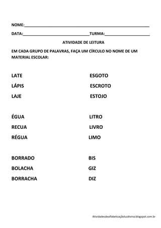 NOME:__________________________________________________________

DATA:_______________________________TURMA:_____________________

                       ATIVIDADE DE LEITURA

EM CADA GRUPO DE PALAVRAS, FAÇA UM CÍRCULO NO NOME DE UM
MATERIAL ESCOLAR:



LATE                               ESGOTO
LÁPIS                               ESCROTO
LAJE                                ESTOJO


ÉGUA                               LITRO
RECUA                              LIVRO
RÉGUA                              LIMO


BORRADO                            BIS
BOLACHA                            GIZ
BORRACHA                           DIZ




                                     Atividadesdealfabetizaçãoluzdivina.blogspot.com.br
 