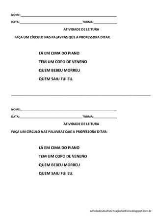 NOME:_____________________________________________________________

DATA:________________________________________TURMA:_______________

                                                     ATIVIDADE DE LEITURA

   FAÇA UM CÍRCULO NAS PALAVRAS QUE A PROFESSORA DITAR:



                            LÁ EM CIMA DO PIANO

                            TEM UM COPO DE VENENO

                            QUEM BEBEU MORREU

                            QUEM SAIU FUI EU.


------------------------------------------------------------------------------------------------------------------------------------------------



NOME:_____________________________________________________________

DATA:________________________________________TURMA:_______________

                                                     ATIVIDADE DE LEITURA

FAÇA UM CÍRCULO NAS PALAVRAS QUE A PROFESSORA DITAR:



                            LÁ EM CIMA DO PIANO

                            TEM UM COPO DE VENENO

                            QUEM BEBEU MORREU

                            QUEM SAIU FUI EU.




                                                                                 Atividadesdealfabetizaçãoluzdivina.blogspot.com.br
 
