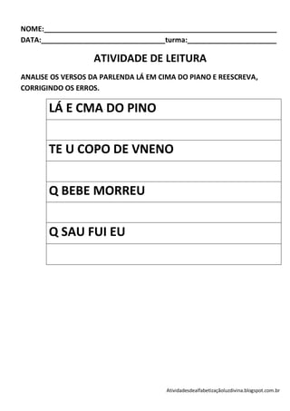 NOME:____________________________________________________________
DATA:________________________________turma:_______________________

                   ATIVIDADE DE LEITURA
ANALISE OS VERSOS DA PARLENDA LÁ EM CIMA DO PIANO E REESCREVA,
CORRIGINDO OS ERROS.

       LÁ E CMA DO PINO


       TE U COPO DE VNENO


       Q BEBE MORREU

       Q SAU FUI EU




                                      Atividadesdealfabetizaçãoluzdivina.blogspot.com.br
 