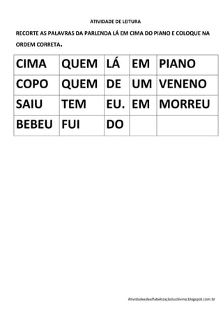 ATIVIDADE DE LEITURA

RECORTE AS PALAVRAS DA PARLENDA LÁ EM CIMA DO PIANO E COLOQUE NA
ORDEM CORRETA.


CIMA           QUEM LÁ EM PIANO
COPO QUEM DE UM VENENO
SAIU TEM EU. EM MORREU
BEBEU FUI                     DO




                                      Atividadesdealfabetizaçãoluzdivina.blogspot.com.br
 