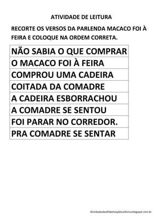 ATIVIDADE DE LEITURA
RECORTE OS VERSOS DA PARLENDA MACACO FOI À
FEIRA E COLOQUE NA ORDEM CORRETA.

NÃO SABIA O QUE COMPRAR
O MACACO FOI À FEIRA
COMPROU UMA CADEIRA
COITADA DA COMADRE
A CADEIRA ESBORRACHOU
A COMADRE SE SENTOU
FOI PARAR NO CORREDOR.
PRA COMADRE SE SENTAR




                        Atividadesdealfabetizaçãoluzdivina.blogspot.com.br
 