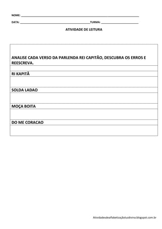 NOME: _______________________________________________________________________________

DATA: _______________________________________________TURMA: _________________________

                                    ATIVIDADE DE LEITURA




ANALISE CADA VERSO DA PARLENDA REI CAPITÃO, DESCUBRA OS ERROS E
REESCREVA.

RI KAPITÃ


SOLDA LADAO


MOÇA BOITA


DO ME CORACAO




                                                      Atividadesdealfabetizaçãoluzdivina.blogspot.com.br
 