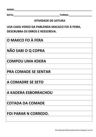 NOME:____________________________________________________________

DATA:____________________________________TURMA:__________________

                    ATIVIDADE DE LEITURA
LEIA CADA VERSO DA PARLENDA MACACO FOI À FEIRA,
DESCRUBRA OS ERROS E REESCREVA.

O MAKCO FO À FERA

NÃO SABI O Q COPRA

COMPOU UMA KDERA

PRA COMADE SE SENTAR

A COMADRE SE SETO

A KADERA ESBORRACHOU

COTADA DA COMADE

FOI PARAR N CORREDO.


                                    Atividadesdealfabetizaçãoluzdivina.blogspot.com.br
 
