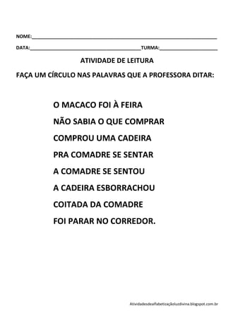 NOME:______________________________________________________________________

DATA:__________________________________________TURMA:______________________

                       ATIVIDADE DE LEITURA
FAÇA UM CÍRCULO NAS PALAVRAS QUE A PROFESSORA DITAR:



             O MACACO FOI À FEIRA
             NÃO SABIA O QUE COMPRAR
             COMPROU UMA CADEIRA
             PRA COMADRE SE SENTAR
             A COMADRE SE SENTOU
             A CADEIRA ESBORRACHOU
             COITADA DA COMADRE
             FOI PARAR NO CORREDOR.




                                          Atividadesdealfabetizaçãoluzdivina.blogspot.com.br
 