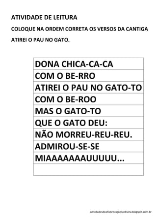ATIVIDADE DE LEITURA
COLOQUE NA ORDEM CORRETA OS VERSOS DA CANTIGA
ATIREI O PAU NO GATO.



        DONA CHICA-CA-CA
        COM O BE-RRO
        ATIREI O PAU NO GATO-TO
        COM O BE-ROO
        MAS O GATO-TO
        QUE O GATO DEU:
        NÃO MORREU-REU-REU.
        ADMIROU-SE-SE
        MIAAAAAAAUUUUU...




                         Atividadesdealfabetizaçãoluzdivina.blogspot.com.br
 