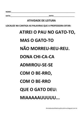 NOME:____________________________________________________________________

DATA:_________________________________________DATA:______________________

                      ATIVIDADE DE LEITURA
LOCALIZE NA CANTIGA AS PALAVRAS QUE A PROFESSORA DITAR:

              ATIREI O PAU NO GATO-TO,
               MAS O GATO-TO
               NÃO MORREU-REU-REU.
               DONA CHI-CA-CA
               ADMIROU-SE-SE
               COM O BE-RRO,
               COM O BE-RRO
               QUE O GATO DEU:
               MIAAAAAUUUUU...
                                          Atividadesdealfabetizaçãoluzdivina.blogspot.com.br
 