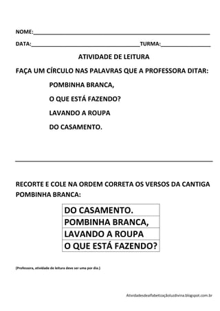 NOME:____________________________________________________________

DATA:_____________________________________TURMA:_________________

                                         ATIVIDADE DE LEITURA
FAÇA UM CÍRCULO NAS PALAVRAS QUE A PROFESSORA DITAR:
                      POMBINHA BRANCA,
                      O QUE ESTÁ FAZENDO?
                      LAVANDO A ROUPA
                      DO CASAMENTO.




RECORTE E COLE NA ORDEM CORRETA OS VERSOS DA CANTIGA
POMBINHA BRANCA:

                                DO CASAMENTO.
                                POMBINHA BRANCA,
                                LAVANDO A ROUPA
                                O QUE ESTÁ FAZENDO?

(Professora, atividade de leitura deve ser uma por dia.)




                                                           Atividadesdealfabetizaçãoluzdivina.blogspot.com.br
 