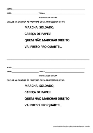 NOME:______________________________________________________________________________

DATA:_____________________________TURMA:___________________________________________

                                                                   ATIVIDADE DE LEITURA

CIRCULE NA CANTIGA AS PALAVRAS QUE A PROFESSORA DITAR:

                                     MARCHA, SOLDADO,
                                     CABEÇA DE PAPEL!
                                     QUEM NÃO MARCHAR DIREITO
                                     VAI PRESO PRO QUARTEL.


-----------------------------------------------------------------------------------------------------------------------------------------------------------------------------



NOME:______________________________________________________________________________

DATA:_____________________________TURMA:__________________________________________

                                                                   ATIVIDADE DE LEITURA

CIRCULE NA CANTIGA AS PALAVRAS QUE A PROFESSORA DITAR:

                                     MARCHA, SOLDADO,
                                     CABEÇA DE PAPEL!
                                     QUEM NÃO MARCHAR DIREITO
                                     VAI PRESO PRO QUARTEL.




                                                                                                 Atividadesdealfabetizaçãoluzdivina.blogspot.com.br
 
