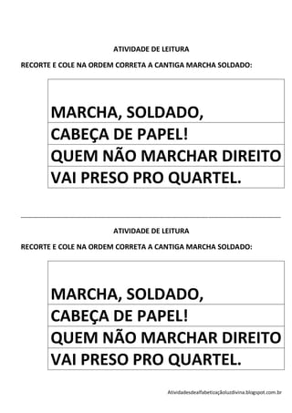 ATIVIDADE DE LEITURA

RECORTE E COLE NA ORDEM CORRETA A CANTIGA MARCHA SOLDADO:




                   MARCHA, SOLDADO,
                   CABEÇA DE PAPEL!
                   QUEM NÃO MARCHAR DIREITO
                   VAI PRESO PRO QUARTEL.

-----------------------------------------------------------------------------------------------------------------------------------------------------------------------------

                                                             ATIVIDADE DE LEITURA

RECORTE E COLE NA ORDEM CORRETA A CANTIGA MARCHA SOLDADO:




                   MARCHA, SOLDADO,
                   CABEÇA DE PAPEL!
                   QUEM NÃO MARCHAR DIREITO
                   VAI PRESO PRO QUARTEL.
                                                                                                 Atividadesdealfabetizaçãoluzdivina.blogspot.com.br
 