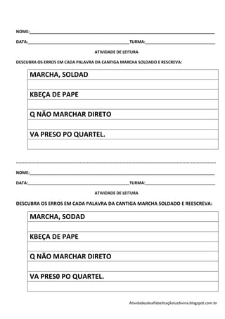 NOME:__________________________________________________________________________________

DATA:_____________________________________________TURMA:_______________________________

                                                        ATIVIDADE DE LEITURA

DESCUBRA OS ERROS EM CADA PALAVRA DA CANTIGA MARCHA SOLDADO E RESCREVA:

         MARCHA, SOLDAD

         KBEÇA DE PAPE

         Q NÃO MARCHAR DIRETO

         VA PRESO PO QUARTEL.


------------------------------------------------------------------------------------------------------------------------------------------------

NOME:__________________________________________________________________________________

DATA:_____________________________________________TURMA:_______________________________

                                                        ATIVIDADE DE LEITURA

DESCUBRA OS ERROS EM CADA PALAVRA DA CANTIGA MARCHA SOLDADO E REESCREVA:

         MARCHA, SODAD

         KBEÇA DE PAPE

         Q NÃO MARCHAR DIRETO

         VA PRES0 PO QUARTEL.


                                                                                 Atividadesdealfabetizaçãoluzdivina.blogspot.com.br
 
