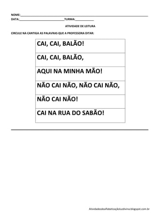 NOME:__________________________________________________________________________________
DATA:_____________________________TURMA:____________

                                   ATIVIDADE DE LEITURA

CIRCULE NA CANTIGA AS PALAVRAS QUE A PROFESSORA DITAR:


                CAI, CAI, BALÃO!

                CAI, CAI, BALÃO,

                AQUI NA MINHA MÃO!

                NÃO CAI NÃO, NÃO CAI NÃO,

                NÃO CAI NÃO!

                CAI NA RUA DO SABÃO!

_____________________________________________________




                                                  Atividadesdealfabetizaçãoluzdivina.blogspot.com.br
 