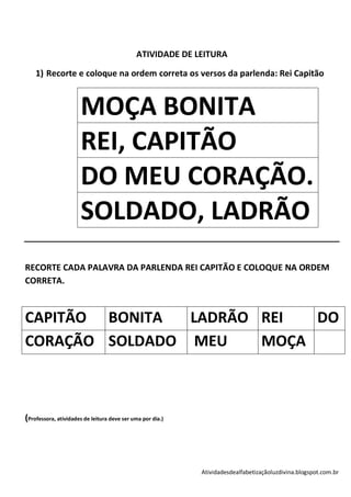 ATIVIDADE DE LEITURA

    1) Recorte e coloque na ordem correta os versos da parlenda: Rei Capitão



                      MOÇA BONITA
                      REI, CAPITÃO
                      DO MEU CORAÇÃO.
                      SOLDADO, LADRÃO
RECORTE CADA PALAVRA DA PARLENDA REI CAPITÃO E COLOQUE NA ORDEM
CORRETA.



CAPITÃO BONITA  LADRÃO REI  DO
CORAÇÃO SOLDADO MEU    MOÇA



(Professora, atividades de leitura deve ser uma por dia.)




                                                            Atividadesdealfabetizaçãoluzdivina.blogspot.com.br
 