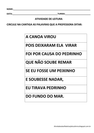 NOME:______________________________________________________________________

DATA:_________________________________________TURMA:_______________________

                         ATIVIDADE DE LEITURA
CIRCULE NA CANTIGA AS PALAVRAS QUE A PROFESSORA DITAR:



                A CANOA VIROU
                POIS DEIXARAM ELA VIRAR
                FOI POR CAUSA DO PEDRINHO
                QUE NÃO SOUBE REMAR
                SE EU FOSSE UM PEIXINHO
                E SOUBESSE NADAR,
                EU TIRAVA PEDRINHO
                DO FUNDO DO MAR.




                                          Atividadesdealfabetizaçãoluzdivina.blogspot.com.br
 