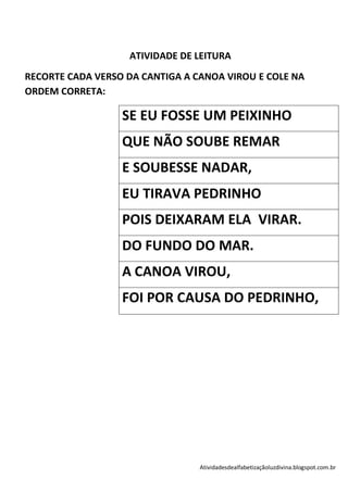 ATIVIDADE DE LEITURA
RECORTE CADA VERSO DA CANTIGA A CANOA VIROU E COLE NA
ORDEM CORRETA:

                  SE EU FOSSE UM PEIXINHO
                  QUE NÃO SOUBE REMAR
                  E SOUBESSE NADAR,
                  EU TIRAVA PEDRINHO
                  POIS DEIXARAM ELA VIRAR.
                  DO FUNDO DO MAR.
                  A CANOA VIROU,
                  FOI POR CAUSA DO PEDRINHO,




                                 Atividadesdealfabetizaçãoluzdivina.blogspot.com.br
 
