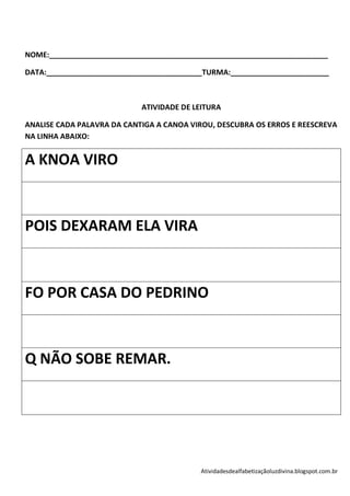 NOME:____________________________________________________________________

DATA:______________________________________TURMA:________________________



                            ATIVIDADE DE LEITURA

ANALISE CADA PALAVRA DA CANTIGA A CANOA VIROU, DESCUBRA OS ERROS E REESCREVA
NA LINHA ABAIXO:


A KNOA VIRO



POIS DEXARAM ELA VIRA



FO POR CASA DO PEDRINO



Q NÃO SOBE REMAR.




                                          Atividadesdealfabetizaçãoluzdivina.blogspot.com.br
 