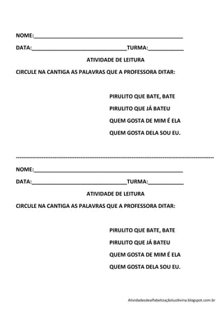 NOME:__________________________________________________

DATA:________________________________TURMA:____________

                                      ATIVIDADE DE LEITURA

CIRCULE NA CANTIGA AS PALAVRAS QUE A PROFESSORA DITAR:



                                                   PIRULITO QUE BATE, BATE

                                                   PIRULITO QUE JÁ BATEU

                                                   QUEM GOSTA DE MIM É ELA

                                                   QUEM GOSTA DELA SOU EU.



------------------------------------------------------------------------------------------------------------

NOME:__________________________________________________

DATA:________________________________TURMA:____________

                                      ATIVIDADE DE LEITURA

CIRCULE NA CANTIGA AS PALAVRAS QUE A PROFESSORA DITAR:



                                                   PIRULITO QUE BATE, BATE

                                                   PIRULITO QUE JÁ BATEU

                                                   QUEM GOSTA DE MIM É ELA

                                                   QUEM GOSTA DELA SOU EU.




                                                             Atividadesdealfabetizaçãoluzdivina.blogspot.com.br
 