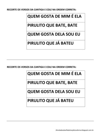 RECORTE OS VERSOS DA CANTIGA E COLE NA ORDEM CORRETA:

               QUEM GOSTA DE MIM É ELA
               PIRULITO QUE BATE, BATE
               QUEM GOSTA DELA SOU EU
               PIRULITO QUE JÁ BATEU




RECORTE OS VERSOS DA CANTIGA E COLE NA ORDEM CORRETA:

               QUEM GOSTA DE MIM É ELA
               PIRULITO QUE BATE, BATE
               QUEM GOSTA DELA SOU EU
               PIRULITO QUE JÁ BATEU




                                     Atividadesdealfabetizaçãoluzdivina.blogspot.com.br
 