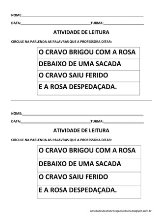 NOME:__________________________________________________________________

DATA:______________________________________TURMA:______________________

                       ATIVIDADE DE LEITURA
CIRCULE NA PARLENDA AS PALAVRAS QUE A PROFESSORA DITAR:


               O CRAVO BRIGOU COM A ROSA
               DEBAIXO DE UMA SACADA
               O CRAVO SAIU FERIDO
               E A ROSA DESPEDAÇADA.


NOME:__________________________________________________________________

DATA:______________________________________TURMA:______________________

                       ATIVIDADE DE LEITURA
CIRCULE NA PARLENDA AS PALAVRAS QUE A PROFESSORA DITAR:


               O CRAVO BRIGOU COM A ROSA
               DEBAIXO DE UMA SACADA
               O CRAVO SAIU FERIDO
               E A ROSA DESPEDAÇADA.

                                           Atividadesdealfabetizaçãoluzdivina.blogspot.com.br
 