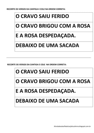 RECORTE OS VERSOS DA CANTIGA E COLE NA ORDEM CORRETA:


        O CRAVO SAIU FERIDO
        O CRAVO BRIGOU COM A ROSA
        E A ROSA DESPEDAÇADA.
        DEBAIXO DE UMA SACADA


RECORTE OS VERSOS DA CANTIGA E COLE NA ORDEM CORRETA:


        O CRAVO SAIU FERIDO
        O CRAVO BRIGOU COM A ROSA
        E A ROSA DESPEDAÇADA.
        DEBAIXO DE UMA SACADA



                                          Atividadesdealfabetizaçãoluzdivina.blogspot.com.br
 