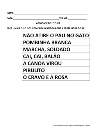 NOME:___________________________________________________________

DATA:_____________________________________TURMA:_______________

                       ATIVIDADE DE LEITURA

FAÇA UM CÍRCULO NOS NOMES DAS CANTIGAS QUE A PROFESSORA DITAR:


            NÃO ATIRE O PAU NO GATO
            POMBINHA BRANCA
            MARCHA, SOLDADO
            CAI, CAI, BALÃO
            A CANOA VIROU
            PIRULITO
            O CRAVO E A ROSA




                                     Atividadesdealfabetizaçãoluzdivina.blogspot.com.br
 