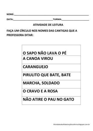 NOME:____________________________________________________________

DATA:________________________________TURMA:______________________

                    ATIVIDADE DE LEITURA
FAÇA UM CÍRCULO NOS NOMES DAS CANTIGAS QUE A
PROFESSORA DITAR:




            O SAPO NÃO LAVA O PÉ
            A CANOA VIROU
            CARANGUEJO
            PIRULITO QUE BATE, BATE
            MARCHA, SOLDADO
            O CRAVO E A ROSA
            NÃO ATIRE O PAU NO GATO




                                    Atividadesdealfabetizaçãoluzdivina.blogspot.com.br
 