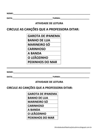 NOME:_____________________________________________________________________

DATA:____________________________________TURMA:__________________________

                         ATIVIDADE DE LEITURA

CIRCULE AS CANÇÕES QUE A PROFESSORA DITAR:
            GAROTA DE IPANEMA
            BANHO DE LUA
            MARINEIRO SÓ
            CARINHOSO
            A BANDA
            O LEÃOZINHO
            PEIXINHOS DO MAR
________________________________________________
NOME:_____________________________________________________________________

DATA:____________________________________TURMA:__________________________

                         ATIVIDADE DE LEITURA

CIRCULE AS CANÇÕES QUE A PROFESSORA DITAR:
                  GAROTA DE IPANEMA
                  BANHO DE LUA
                  MARINEIRO SÓ
                  CARINHOSO
                  A BANDA
                  O LEÃOZINHO
                  PEIXINHOS DO MAR

                                          Atividadesdealfabetizaçãoluzdivina.blogspot.com.br
 