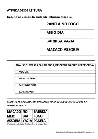 ATIVIDADE DE LEITURA
Ordene os versos da parlenda: Macaco assobia.

                                                          PANELA NO FOGO
                                                          MEIO DIA

                                                          BARRIGA VAZIA

                                                          MACACO ASSOBIA


             ANALISE OS VERSOS DA PARLENDA, DESCUBRA OS ERROS E REESCREVA.

                 MEO DIA

                 MAKAO ASSOBI

                 PANE NO FOGO

                 BARRIHA VZIA


RECORTE AS PALAVRAS DA PARLENDA MACACO ASSOBIA E COLOQUE NA
ORDEM CORRETA.

MACACO NO     BARRIGA
MEIO    DIA   FOGO
ASSOBIA VAZIA PANELA
(Professora, as atividades de leitura deve ser uma por dia.)



                                                               Atividadesdealfabetizaçãoluzdivina.blogspot.com.br
 