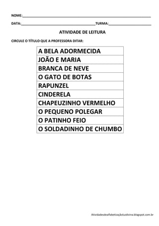 NOME:_____________________________________________________________________

DATA:________________________________________TURMA:_______________________

                          ATIVIDADE DE LEITURA
CIRCULE O TÍTULO QUE A PROFESSORA DITAR:

              A BELA ADORMECIDA
              JOÃO E MARIA
              BRANCA DE NEVE
              O GATO DE BOTAS
              RAPUNZEL
              CINDERELA
              CHAPEUZINHO VERMELHO
              O PEQUENO POLEGAR
              O PATINHO FEIO
              O SOLDADINHO DE CHUMBO




                                           Atividadesdealfabetizaçãoluzdivina.blogspot.com.br
 