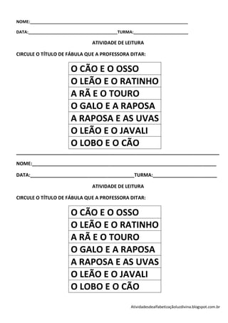 NOME:_____________________________________________________________________

DATA:_______________________________________TURMA:________________________

                                ATIVIDADE DE LEITURA

CIRCULE O TÍTULO DE FÁBULA QUE A PROFESSORA DITAR:


                       O CÃO E O OSSO
                       O LEÃO E O RATINHO
                       A RÃ E O TOURO
                       O GALO E A RAPOSA
                       A RAPOSA E AS UVAS
                       O LEÃO E O JAVALI
                       O LOBO E O CÃO
____________________________________________________________________________

NOME:_____________________________________________________________________

DATA:_______________________________________TURMA:________________________

                                ATIVIDADE DE LEITURA

CIRCULE O TÍTULO DE FÁBULA QUE A PROFESSORA DITAR:


                       O CÃO E O OSSO
                       O LEÃO E O RATINHO
                       A RÃ E O TOURO
                       O GALO E A RAPOSA
                       A RAPOSA E AS UVAS
                       O LEÃO E O JAVALI
                       O LOBO E O CÃO
                                                 Atividadesdealfabetizaçãoluzdivina.blogspot.com.br
 