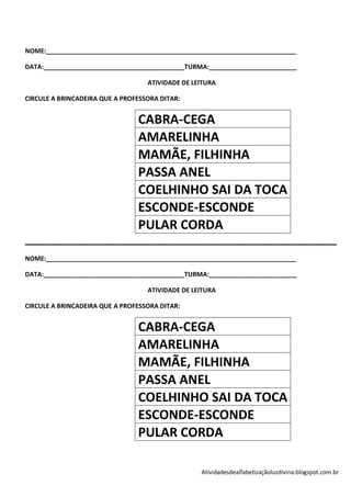 NOME:_______________________________________________________________________

DATA:________________________________________TURMA:_________________________

                                   ATIVIDADE DE LEITURA

CIRCULE A BRINCADEIRA QUE A PROFESSORA DITAR:


                                CABRA-CEGA
                                AMARELINHA
                                MAMÃE, FILHINHA
                                PASSA ANEL
                                COELHINHO SAI DA TOCA
                                ESCONDE-ESCONDE
                                PULAR CORDA
___________________________________________________________
NOME:_______________________________________________________________________

DATA:________________________________________TURMA:_________________________

                                   ATIVIDADE DE LEITURA

CIRCULE A BRINCADEIRA QUE A PROFESSORA DITAR:


                                CABRA-CEGA
                                AMARELINHA
                                MAMÃE, FILHINHA
                                PASSA ANEL
                                COELHINHO SAI DA TOCA
                                ESCONDE-ESCONDE
                                PULAR CORDA

                                                  Atividadesdealfabetizaçãoluzdivina.blogspot.com.br
 