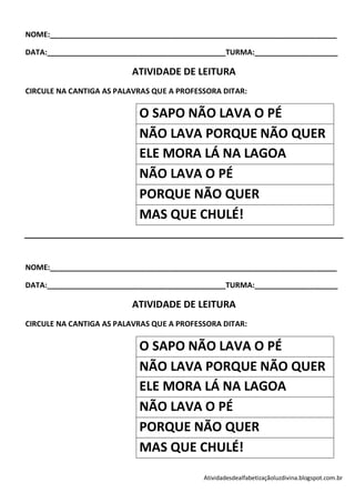 NOME:_____________________________________________________________________

DATA:___________________________________________TURMA:____________________

                          ATIVIDADE DE LEITURA
CIRCULE NA CANTIGA AS PALAVRAS QUE A PROFESSORA DITAR:

                           O SAPO NÃO LAVA O PÉ
                           NÃO LAVA PORQUE NÃO QUER
                           ELE MORA LÁ NA LAGOA
                           NÃO LAVA O PÉ
                           PORQUE NÃO QUER
                           MAS QUE CHULÉ!


NOME:_____________________________________________________________________

DATA:___________________________________________TURMA:____________________

                          ATIVIDADE DE LEITURA
CIRCULE NA CANTIGA AS PALAVRAS QUE A PROFESSORA DITAR:

                           O SAPO NÃO LAVA O PÉ
                           NÃO LAVA PORQUE NÃO QUER
                           ELE MORA LÁ NA LAGOA
                           NÃO LAVA O PÉ
                           PORQUE NÃO QUER
                           MAS QUE CHULÉ!
                                           Atividadesdealfabetizaçãoluzdivina.blogspot.com.br
 