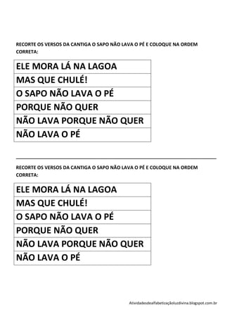 RECORTE OS VERSOS DA CANTIGA O SAPO NÃO LAVA O PÉ E COLOQUE NA ORDEM
CORRETA:


ELE MORA LÁ NA LAGOA
MAS QUE CHULÉ!
O SAPO NÃO LAVA O PÉ
PORQUE NÃO QUER
NÃO LAVA PORQUE NÃO QUER
NÃO LAVA O PÉ

____________________________________________________________________________

RECORTE OS VERSOS DA CANTIGA O SAPO NÃO LAVA O PÉ E COLOQUE NA ORDEM
CORRETA:


ELE MORA LÁ NA LAGOA
MAS QUE CHULÉ!
O SAPO NÃO LAVA O PÉ
PORQUE NÃO QUER
NÃO LAVA PORQUE NÃO QUER
NÃO LAVA O PÉ



                                          Atividadesdealfabetizaçãoluzdivina.blogspot.com.br
 